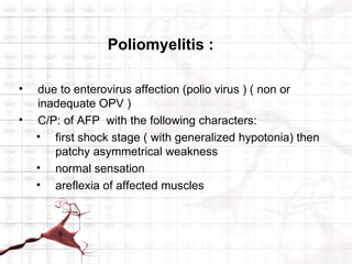 Poliomyelitis :

•   due to enterovirus affection (polio virus ) ( non or
    inadequate OPV )
•   C/P: of AFP with the following characters:
    • first shock stage ( with generalized hypotonia) then
       patchy asymmetrical weakness
    • normal sensation
    • areflexia of affected muscles
 