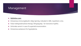 Management
 Definitive care:
 Intravenous immunoglobulin: (IvIg) 2gm/kg: indicated in GBS, myasthenic crisis.
 Pulse methyprednisolone therapy 30mg/kg/day: for transverse myelitis.
 Antisnake venom in case of suspected envenomation.
 Intravenous potassium for hypokalemia.
 