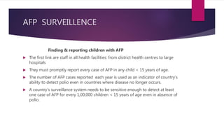 AFP SURVEILLENCE
Finding & reporting children with AFP
 The first link are staff in all health facilities: from district health centres to large
hospitals
 They must promptly report every case of AFP in any child < 15 years of age.
 The number of AFP cases reported each year is used as an indicator of country’s
ability to detect polio even in countries where disease no longer occurs.
 A country’s surveillance system needs to be sensitive enough to detect at least
one case of AFP for every 1,00,000 children < 15 years of age even in absence of
polio.
 