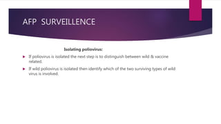 AFP SURVEILLENCE
Isolating poliovirus:
 If poliovirus is isolated the next step is to distinguish between wild & vaccine
related.
 If wild poliovirus is isolated then identify which of the two surviving types of wild
virus is involved.
 