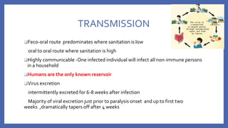 TRANSMISSION
❑Feco‐oral route predominates where sanitation is low
oral to oral route where sanitation is high
❑Highly communicable ‐One infected individual will infect all non‐immune persons
in a household
❑Humans are the only known reservoir
❑Virus excretion
intermittently excreted for 6‐8 weeks after infection
Majority of viral excretion just prior to paralysis onset and up to first two
weeks ,dramatically tapers off after 4 weeks
 