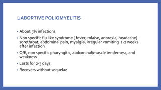 ❑ABORTIVE POLIOMYELITIS
▪ About 5% infections
▪ Non specific flu like syndrome ( fever, mlaise, anorexia, headache)
sorethroat, abdominal pain, myalgia, irregular vomiting 1-2 weeks
after infection
▪ O/E, non specific pharyngitis, abdominal/muscle tenderness, and
weakness
▪ Lasts for 2-3 days
▪ Recovers without sequelae
 