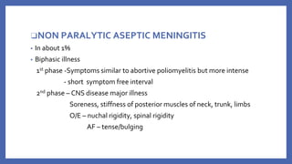 ❑NON PARALYTIC ASEPTIC MENINGITIS
▪ In about 1%
▪ Biphasic illness
1st phase -Symptoms similar to abortive poliomyelitis but more intense
- short symptom free interval
2nd phase – CNS disease major illness
Soreness, stiffness of posterior muscles of neck, trunk, limbs
O/E – nuchal rigidity, spinal rigidity
AF – tense/bulging
 