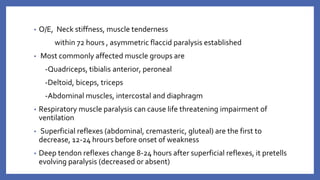 ▪ O/E, Neck stiffness, muscle tenderness
within 72 hours , asymmetric flaccid paralysis established
▪ Most commonly affected muscle groups are
‐Quadriceps, tibialis anterior, peroneal
‐Deltoid, biceps, triceps
‐Abdominal muscles, intercostal and diaphragm
▪ Respiratory muscle paralysis can cause life threatening impairment of
ventilation
▪ Superficial reflexes (abdominal, cremasteric, gluteal) are the first to
decrease, 12-24 hrours before onset of weakness
▪ Deep tendon reflexes change 8-24 hours after superficial reflexes, it pretells
evolving paralysis (decreased or absent)
 