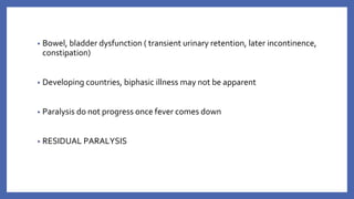 • Bowel, bladder dysfunction ( transient urinary retention, later incontinence,
constipation)
• Developing countries, biphasic illness may not be apparent
• Paralysis do not progress once fever comes down
• RESIDUAL PARALYSIS
 