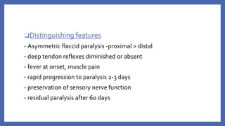 ❑Distinguishing features
▪ Asymmetric flaccid paralysis ‐proximal > distal
▪ deep tendon reflexes diminished or absent
▪ fever at onset, muscle pain
▪ rapid progression to paralysis 2‐3 days
▪ preservation of sensory nerve function
▪ residual paralysis after 60 days
 