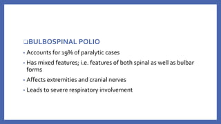 ❑BULBOSPINAL POLIO
▪ Accounts for 19% of paralytic cases
▪ Has mixed features; i.e. features of both spinal as well as bulbar
forms
▪ Affects extremities and cranial nerves
▪ Leads to severe respiratory involvement
 