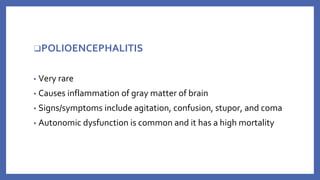 ❑POLIOENCEPHALITIS
▪ Very rare
▪ Causes inflammation of gray matter of brain
▪ Signs/symptoms include agitation, confusion, stupor, and coma
▪ Autonomic dysfunction is common and it has a high mortality
 