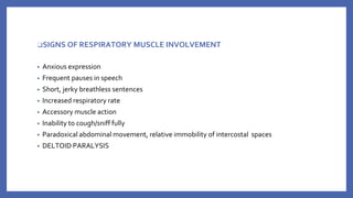❑SIGNS OF RESPIRATORY MUSCLE INVOLVEMENT
• Anxious expression
• Frequent pauses in speech
• Short, jerky breathless sentences
• Increased respiratory rate
• Accessory muscle action
• Inability to cough/sniff fully
• Paradoxical abdominal movement, relative immobility of intercostal spaces
• DELTOID PARALYSIS
 