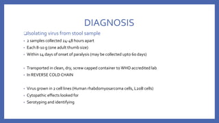 DIAGNOSIS
❑Isolating virus from stool sample
▪ 2 samples collected 24-48 hours apart
▪ Each 8-10 g (one adult thumb size)
▪ Within 14 days of onset of paralysis (may be collected upto 60 days)
▪ Transported in clean, dry, screw capped container to WHO accredited lab
▪ In REVERSE COLD CHAIN
▪ Virus grown in 2 cell lines (Human rhabdomyosarcoma cells, L20B cells)
▪ Cytopathic effects looked for
▪ Serotyping and identifying
 