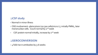 ❑CSF study
▪ Normal in minor illness
▪ CNS involvement- pleiocytosis (20-300 cells/micro L), initially PMNL, later
mononuclear cells. Count normal by 2nd week
▪ CSF protein normal initially, increase by 2nd week
❑SEROCONVERSION
▪ 4 fold rise in antibodies by 3-6 weeks
 