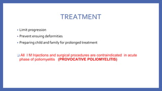 TREATMENT
• Limit progression
• Prevent ensuing deformities
• Preparing child and family for prolonged treatment
❑ All I M Injections and surgical procedures are contraindicated in acute
phase of poliomyelitis (PROVOCATIVE POLIOMYELITIS)
 