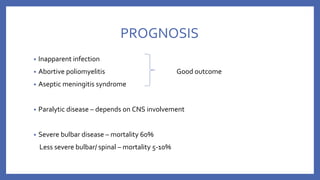 PROGNOSIS
• Inapparent infection
• Abortive poliomyelitis Good outcome
• Aseptic meningitis syndrome
• Paralytic disease – depends on CNS involvement
• Severe bulbar disease – mortality 60%
Less severe bulbar/ spinal – mortality 5-10%
 