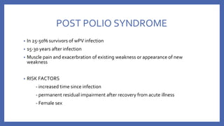 POST POLIO SYNDROME
• In 25-50% survivors of wPV infection
• 15-30 years after infection
• Muscle pain and exacerbration of existing weakness or appearance of new
weakness
• RISK FACTORS
- increased time since infection
- permanent residual impairment after recovery from acute illness
- Female sex
 