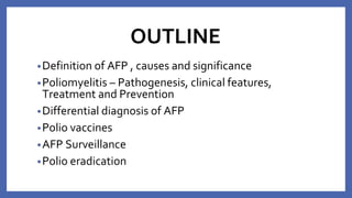 OUTLINE
•Definition of AFP , causes and significance
•Poliomyelitis – Pathogenesis, clinical features,
Treatment and Prevention
•Differential diagnosis of AFP
•Polio vaccines
•AFP Surveillance
•Polio eradication
 