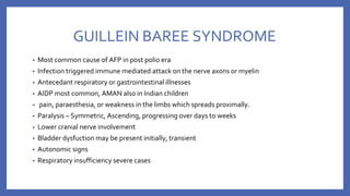 GUILLEIN BAREE SYNDROME
• Most common cause of AFP in post polio era
• Infection triggered immune mediated attack on the nerve axons or myelin
• Antecedant respiratory or gastrointestinal illnesses
• AIDP most common, AMAN also in Indian children
• pain, paraesthesia, or weakness in the limbs which spreads proximally.
• Paralysis – Symmetric, Ascending, progressing over days to weeks
• Lower cranial nerve involvement
• Bladder dysfuction may be present initially, transient
• Autonomic signs
• Respiratory insufficiency severe cases
 
