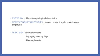 • CSF STUDY : Albumino cytological dissociation
• NERVE CONDUCTION STUDIES : slowed conduction, decreased motor
amplitude
• TREATMENT : Supportive care
IvIg 2g/kg over 2-5 days
Plasmapheresis
 