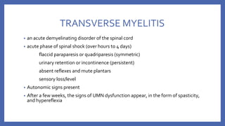 TRANSVERSE MYELITIS
• an acute demyelinating disorder of the spinal cord
• acute phase of spinal shock (over hours to 4 days)
flaccid paraparesis or quadriparesis (symmetric)
urinary retention or incontinence (persistent)
absent reflexes and mute plantars
sensory loss/level
• Autonomic signs present
• After a few weeks, the signs of UMN dysfunction appear, in the form of spasticity,
and hypereflexia
 