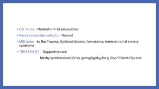 • CSF study – Normal or mild pleiocytosis
• Nerve conduction velocity – Normal
• MRI spine – to R/o Trauma, Epidural abscess, hematoma, Anterior spinal aretery
syndrome
• TREATMENT : Supportive care
Methyl prednisolone I/V 10-30 mg/kg/day for 5 days followed by oral
 