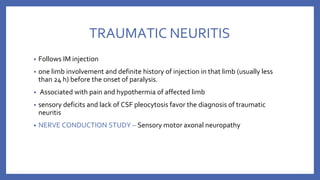 TRAUMATIC NEURITIS
• Follows IM injection
• one limb involvement and definite history of injection in that limb (usually less
than 24 h) before the onset of paralysis.
• Associated with pain and hypothermia of affected limb
• sensory deficits and lack of CSF pleocytosis favor the diagnosis of traumatic
neuritis
• NERVE CONDUCTION STUDY – Sensory motor axonal neuropathy
 