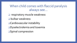 When child comes with flaccid paralysis
always see…
❑ respiratory muscle weakness
❑ bulbar weakness
❑Cardiovascular instability
❑Dyselectrolemia and toxemia
❑Spinal compression
 