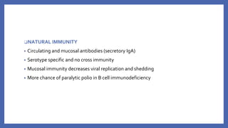 ❑NATURAL IMMUNITY
• Circulating and mucosal antibodies (secretory IgA)
• Serotype specific and no cross immunity
• Mucosal immunity decreases viral replication and shedding
• More chance of paralytic polio in B cell immunodeficiency
 