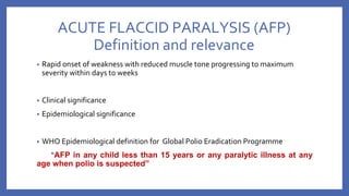 ACUTE FLACCID PARALYSIS (AFP)
Definition and relevance
• Rapid onset of weakness with reduced muscle tone progressing to maximum
severity within days to weeks
• Clinical significance
• Epidemiological significance
• WHO Epidemiological definition for Global Polio Eradication Programme
“AFP in any child less than 15 years or any paralytic illness at any
age when polio is suspected”
 