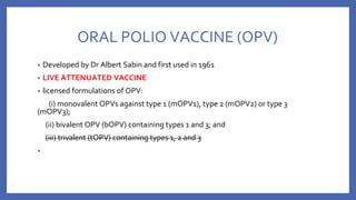 ORAL POLIO VACCINE (OPV)
• Developed by Dr Albert Sabin and first used in 1961
• LIVE ATTENUATED VACCINE
• licensed formulations of OPV:
(i) monovalent OPVs against type 1 (mOPV1), type 2 (mOPV2) or type 3
(mOPV3);
(ii) bivalent OPV (bOPV) containing types 1 and 3; and
(iii) trivalent (tOPV) containing types 1, 2 and 3
•
 