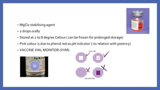 • MgCl2 stabilising agent
• 2 drops orally
• Stored at 2 to 8 degree Celsius ( can be frozen for prolonged storage)
• Pink colour is due to phenol red as pH indicator ( no relation with potency)
• VACCINE VIAL MONITOR (VVM)
 