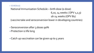 • SCHEDULE
National Immunisation Schedule – birth dose (0 dose)
6,10, 14 weeks ( OPV 1,2,3)
16-24 weeks (OPV B1)
(vaccine take and seroconversion lower in developing countries)
• Seroconversion after 3 doses 90%
• Protection is life long
• Catch up vaccination can be given up to 5 years
 