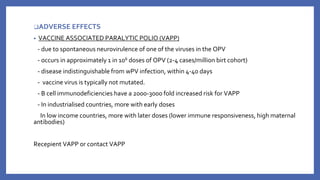 ❑ADVERSE EFFECTS
• VACCINE ASSOCIATED PARALYTIC POLIO (VAPP)
- due to spontaneous neurovirulence of one of the viruses in the OPV
- occurs in approximately 1 in 106 doses of OPV (2-4 cases/million birt cohort)
- disease indistinguishable from wPV infection, within 4-40 days
- vaccine virus is typically not mutated.
- B cell immunodeficiencies have a 2000-3000 fold increased risk for VAPP
- In industrialised countries, more with early doses
In low income countries, more with later doses (lower immune responsiveness, high maternal
antibodies)
Recepient VAPP or contact VAPP
 