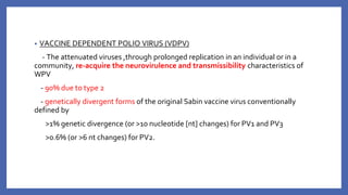 • VACCINE DEPENDENT POLIO VIRUS (VDPV)
- The attenuated viruses ,through prolonged replication in an individual or in a
community, re-acquire the neurovirulence and transmissibility characteristics of
WPV
- 90% due to type 2
- genetically divergent forms of the original Sabin vaccine virus conventionally
defined by
>1% genetic divergence (or >10 nucleotide [nt] changes) for PV1 and PV3
>0.6% (or >6 nt changes) for PV2.
 