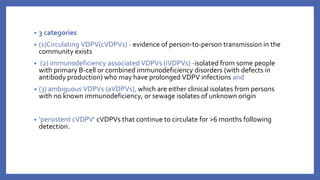 • 3 categories
• (1)Circulating VDPV(cVDPVs) - evidence of person-to-person transmission in the
community exists
• (2) immunodeficiency associated VDPVs (iVDPVs) -isolated from some people
with primary B-cell or combined immunodeficiency disorders (with defects in
antibody production) who may have prolonged VDPV infections and
• (3) ambiguous VDPVs (aVDPVs), which are either clinical isolates from persons
with no known immunodeficiency, or sewage isolates of unknown origin
• ‘persistent cVDPV’ cVDPVs that continue to circulate for >6 months following
detection.
 