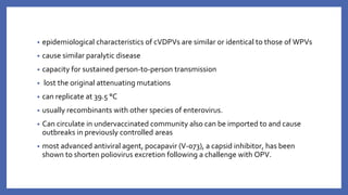 • epidemiological characteristics of cVDPVs are similar or identical to those of WPVs
• cause similar paralytic disease
• capacity for sustained person-to-person transmission
• lost the original attenuating mutations
• can replicate at 39.5 °C
• usually recombinants with other species of enterovirus.
• Can circulate in undervaccinated community also can be imported to and cause
outbreaks in previously controlled areas
• most advanced antiviral agent, pocapavir (V-073), a capsid inhibitor, has been
shown to shorten poliovirus excretion following a challenge with OPV.
 