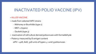 INACTIVATED POLIO VACCINE (IPV)
• KILLED VACCINE
• made from selected WPV strains
- Mahoney or Brunhilde (type 1)
- MEF-1 (type2)
- Saukett (type 3)
• inactivation of cell culture derived polioviruses with formaldehyde
• Potency measured by D antigen content
eIPV – 40D, 80D, 32D units of types 1, 2 and 3 polioviruses
 