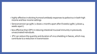 • highly effective in eliciting humoral antibody responses to poliovirus in both high
income and low-income settings
• Seroconversion 90-95% ( 2 doses 2 months apart after 8 weeks) 99% ( 3 doses 4
weeks apart )
• less effective than OPV in inducing intestinal mucosal immunity in previously
unvaccinated individuals.
• IPV can reduce the quantity and duration of virus shedding in faeces, which may
contribute to a reduction in transmission
 