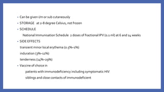 • Can be given i/m or sub cutaneously
• STORAGE at 2-8 degree Celsius, not frozen
• SCHEDULE
National Immunisation Schedule 2 doses of fractional IPV (0.1 ml) at 6 and 14 weeks
• SIDE EFFECTS
transient minor local erythema (0.5%–1%)
induration (3%–11%)
tenderness (14%–29%)
• Vaccine of choice in
patients with immunodeficiency including symptomatic HIV
siblings and close contacts of immunodeficient
 