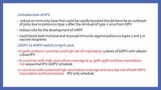 ❑Introduction of IPV
▪ induce an immunity base that could be rapidly boosted should there be an outbreak
of polio due to poliovirus type 2 after the removal of type 2 virus from OPV
▪ reduce risks for the development of VAPP
▪ could boost both humoral and mucosal immunity against poliovirus types 1 and 3 in
vaccine recipients.
❑tOPV to bOPV switch in April 2016
⮚In polio endemic countries and high risk of importation 3 doses of bOPV with atleast
1 dose IPV
⮚In countries with high vaccination coverage (e.g. 90%–95%) and low importation
risk sequential IPV–bOPV schedule.
⮚n countries with sustained high vaccination coverage and very low risk of both WPV
importation and transmission IPV only schedule
 