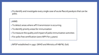❑To identify and investigate every single case of acute flaccid paralysis that can be
polio.
❑AIMS
⮚To detect areas where wPV transmission is occurring
⮚To identify priority areas for immunisation
⮚To measure the quality and impact of polio immunisation activities
⮚For polio free certification (zero WPV for 3 years)
❑NPSP established in 1997 (WHO and Ministry of H&FW, GoI)
 