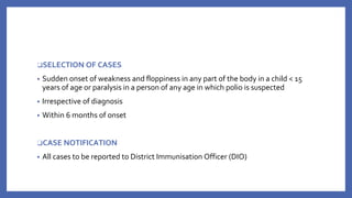 ❑SELECTION OF CASES
• Sudden onset of weakness and floppiness in any part of the body in a child < 15
years of age or paralysis in a person of any age in which polio is suspected
• Irrespective of diagnosis
• Within 6 months of onset
❑CASE NOTIFICATION
• All cases to be reported to District Immunisation Officer (DIO)
 