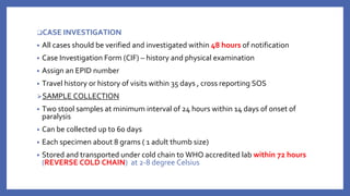 ❑CASE INVESTIGATION
• All cases should be verified and investigated within 48 hours of notification
• Case Investigation Form (CIF) – history and physical examination
• Assign an EPID number
• Travel history or history of visits within 35 days , cross reporting SOS
⮚SAMPLE COLLECTION
• Two stool samples at minimum interval of 24 hours within 14 days of onset of
paralysis
• Can be collected up to 60 days
• Each specimen about 8 grams ( 1 adult thumb size)
• Stored and transported under cold chain to WHO accredited lab within 72 hours
(REVERSE COLD CHAIN) at 2-8 degree Celsius
 