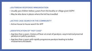 ❑OUTBREAK RESPONSE IMMUNISATION
• Usually 500 children below 5 years from the locality or village given bOPV
• May be also done in places where the kid has travelled
❑ACTIVE CASE SEARCH IN THE COMMUNITY
• Active house to house search for AFP
❑IDENTIFICATION OF “HOT CASE”
• Age less than 5 years +history of fever at onset of paralysis +asymmetrical proximal
paralysis or patchy paralysis.
• Age less than 5 years with rapidly progressive paralysis leading to bulbar
involvement and death.
 