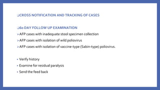 ❑CROSS NOTIFICATION AND TRACKING OF CASES
❑60 DAY FOLLOW UP EXAMINATION
⮚AFP cases with inadequate stool specimen collection
⮚AFP cases with isolation of wild poliovirus
⮚AFP cases with isolation of vaccine-type (Sabin-type) poliovirus.
• Verify history
• Examine for residual paralysis
• Send the feed back
 