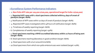 ❑Surveillance System Performance Indicators.
• 1. Non Polio AFP rate per 100,000 1/100,000, operational target for India >2/100,000)
• 2. Reported AFP cases with 2 stool specimens collected within14 days of onset of
paralysis (target >80%)
• 3. Notification of AFP cases within 10 days of onset of paralysis (target >80%)
• 4. Reported AFP cases investigated within 48 hours of notification (target >80%)
• 5. Timeliness of weekly reporting (target >80%)
• 6. Completeness of weekly reporting (target >90%)
• 7. Stool specimens reaching a WHO accredited laboratory within 72 hours of being sent
(target >80%)
• 8. Stool specimens reaching laboratory in good condition (target >80%)
• 9. Stool specimens with a turn around time 80%)
• 10.Stool specimens from which non-polio enteroviruses were isolated (target >10%).
 