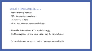 ❑POLIO IS ERADICATABLE because
• Man is the only reservoir
• Effective vaccine is available
• Immunity is lifelong
• Virus cannot survive long outside body
• First effective vaccine – IPV – used since 1955
• Oral Polio vaccine – in use since 1961 – was the game changer
• By 1970 Polio vaccine was in routine immunisation worldwide
 