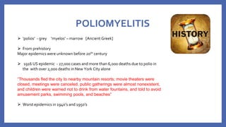 POLIOMYELITIS
⮚ ‘polios’ - grey ‘myelos’ – marrow [Ancient Greek]
⮚ From prehistory
Major epidemics were unknown before 20th century
⮚ 1916 US epidemic - 27,000 cases and more than 6,000 deaths due to polio in
the with over 2,000 deaths in New York City alone
“Thousands fled the city to nearby mountain resorts; movie theaters were
closed, meetings were canceled, public gatherings were almost nonexistent,
and children were warned not to drink from water fountains, and told to avoid
amusement parks, swimming pools, and beaches”
⮚ Worst epidemics in 1940’s and 1950’s
 