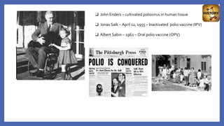 ❑ John Enders – cultivated poliovirus in human tissue
❑ Jonas Salk – April 12, 1955 – Inactivated polio vaccine (IPV)
❑ Albert Sabin – 1962 – Oral polio vaccine (OPV)
 