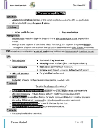 Acute flaccid paralysis
P a g e | 3
Neurology 2018
Kareem Alnakeeb
1. Transverse myelitis (TM)
- Acute demyelinating disorder of the spinal cord (other parts of the CNS can be affected).
- Occurs in children aged 4 years & above.
 After viral infection  Post-vaccination
- Inflammation across one segment of spinal cord & damage to myelin sheath of peripheral
nerves.
- Damage at one segment of spinal cord affects function at that segment & segments below it.
- The segment of spinal cord at which damage occurs determine which parts of body are affected
 Motorsymptoms: ● Symmetrical leg weakness
● Paraplegia with areflexia ( but later: hyperreflexia )
 Sensorysymptoms: ● Back pain is commonly at the onset.
● Sensory level (loss of sensation below level of lesion )
 Autonomicsymptoms: ● Early bladder involvement.
- Exclusion of acute cord compression is essential (usually by MRI)
“ Despite the absence of evidence “
1. High dose IV methylprednisolone (1 g daily for 3 to 7 days) is first-line treatment
(to hasten recovery - reduce disease activity - restore neurologic function)
2. Plasmapheresis is possibly effective for acute fulminant CNS demyelinating diseases
(including TM) that fail to respond to high-dose corticosteroids treatment.
3. Symptomatic management of bowel & bladder dysfunction.
4. Physical & occupational therapy to prevent contracture.
- Recovery is related to the onset.
Definition:
Etiology:
Pathogenesis:
C/P:
Diagnosis:
Treatment:
Prognosis:
N.B. Demyelination usually occurs at thoracic level causing problems with leg movement & bowel and bladder
l
 