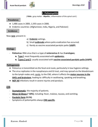 Acute flaccid paralysis
P a g e | 4
Neurology 2018
Kareem Alnakeeb
2. Poliomyelitis
( Polio ; gray matter - Myelitis ; inflammation of the spinal cord )
● 1,486 cases in 2005, 1,593 cases in 2006.
● Endemic countries: (Afghanistan, India, Nigeria, and Pakistan)
Now rare; present in:
a) Endemic settings.
b) Small outbreaks where polio eradication has occurred.
c) Rarely as vaccine associated paralytic polio (VAPP).
Etiology:
- Poliovirus: RNA virus that is a type of enterovirus & has 3 serotypes;
 Type 1: most frequently associated with epidemics.
 Types 2 and 3: usually associated with vaccine-associated paralytic polio (VAPP).
● Poliovirus is transmitted via the fecal-oral route, particularly in low-hygiene settings.
● The virus replicates in the nasopharynx and GI tract, and may spread via the bloodstream
to the lymph nodes and, rarely, to the CNS, where it affects the motor neurons in the
AHCs and brainstem, leading to: difficulty in swallowing, speaking and breathing.
● NOT All infections result in severe injuries and paralysis.
- Asymptomatic: the majority of patients.
- Minor GI illness (~10%), including: fever, malaise, nausea, and vomiting.
- Paralytic form (0.1%).
- Symptoms of poliomyelitis always CNS specific.
Prevalence:
Incidence:
C/P:
Pathogenesis:
 