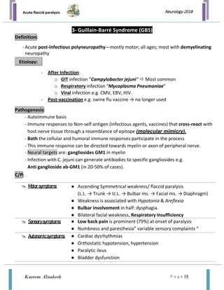 Acute flaccid paralysis
P a g e | 5
Neurology 2018
Kareem Alnakeeb
3- Guillain-Barré Syndrome (GBS)
- Acute post-infectious polyneuropathy—mostly motor; all ages; most with demyelinating
neuropathy
- After Infection:
o GIT infection “Campylobacter jejuni“  Most common
o Respiratory infection “Mycoplasma Pneumoniae”
o Viral infection e.g. CMV, EBV, HIV.
- Post-vaccination e.g. swine flu vaccine → no longer used
- Autoimmune basis
- Immune responses to Non-self antigen (infectious agents, vaccines) that cross-react with
host nerve tissue through a resemblance of epitope (molecular mimicry).
- Both the cellular and humoral immune responses participate in the process
- This immune response can be directed towards myelin or axon of peripheral nerve.
- Neural targets are: gangliosides GM1 in myelin
- Infection with C. jejuni can generate antibodies to specific gangliosides e.g.
Anti ganglioside ab-GM1 (in 20-50% of cases).
 Motorsymptoms: ● Ascending Symmetrical weakness/ flaccid paralysis
(L.L. → Trunk → U.L. → Bulbar ms. → Facial ms. → Diaphragm)
● Weakness is associated with Hypotonia & Areflexia
● Bulbar involvement in half: dysphagia.
● Bilateral facial weakness, Respiratory insufficiency
 Sensorysymptoms: ● Low back pain is prominent (79%) at onset of paralysis
● Numbness and paresthesia” variable sensory complaints “
 Autonomicsymptoms: ● Cardiac dysrhythmias
● Orthostatic hypotension, hypertension
● Paralytic ileus
● Bladder dysfunction
Definition:
Etiology:
Pathogenesis:
C/P:
 